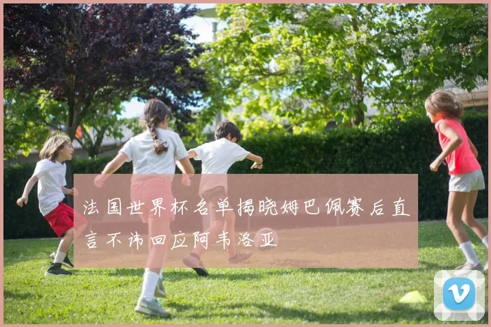 法国世界杯名单揭晓姆巴佩赛后直言不讳回应阿韦洛亚