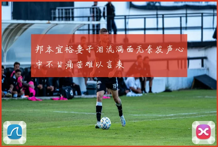 邦本宜裕妻子泪流满面无奈发声心中不甘痛苦难以言表