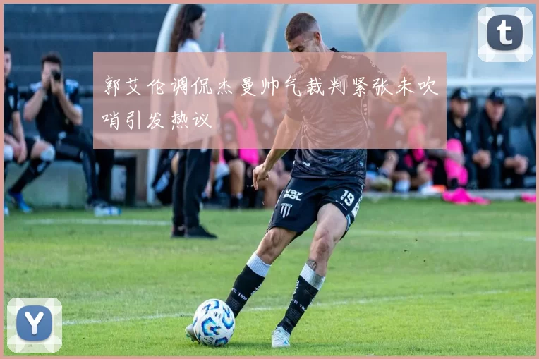 郭艾伦调侃杰曼帅气裁判紧张未吹哨引发热议
