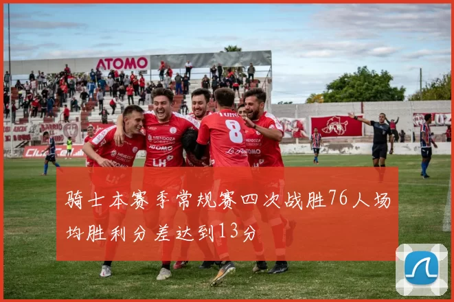 骑士本赛季常规赛四次战胜76人场均胜利分差达到13分