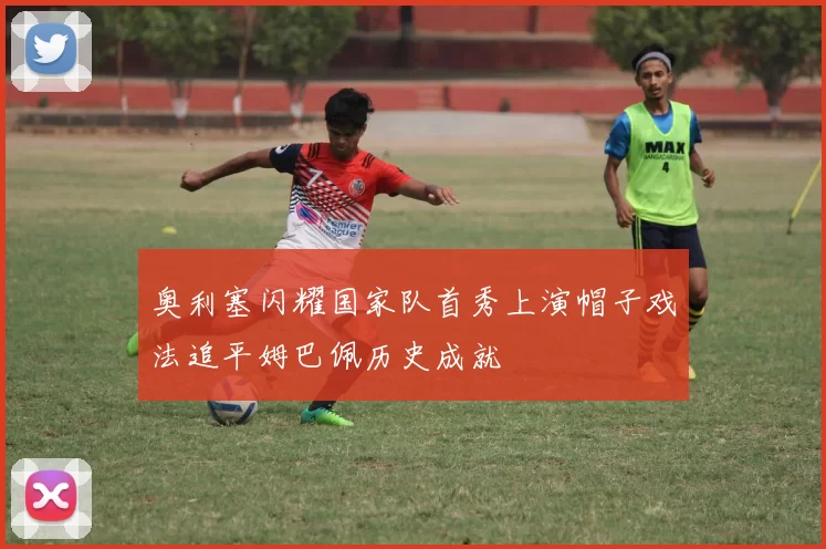 奥利塞闪耀国家队首秀上演帽子戏法追平姆巴佩历史成就