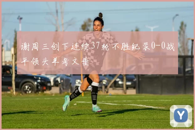 谢周三创下连续37轮不胜纪录0-0战平领头羊考文垂