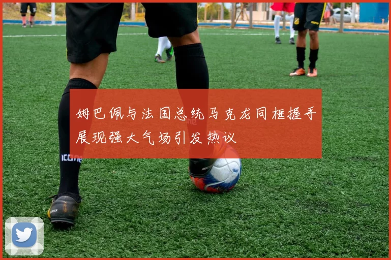 姆巴佩与法国总统马克龙同框握手展现强大气场引发热议