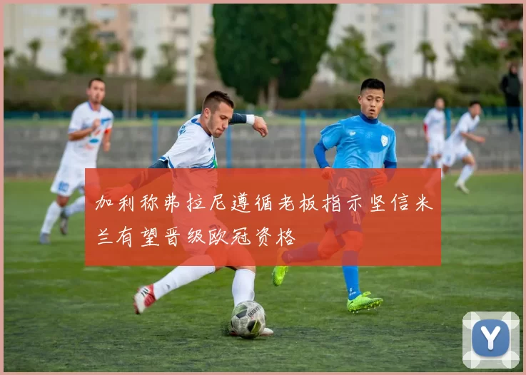 加利称弗拉尼遵循老板指示坚信米兰有望晋级欧冠资格