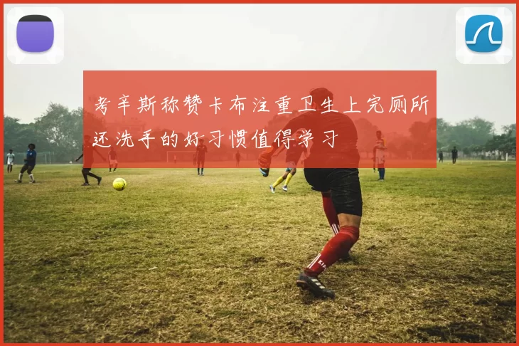 考辛斯称赞卡布注重卫生上完厕所还洗手的好习惯值得学习