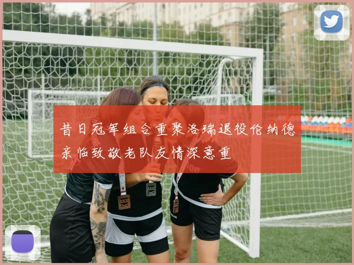 昔日冠军组合重聚洛瑞退役伦纳德亲临致敬老队友情深意重