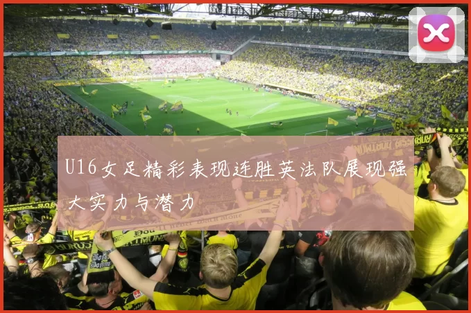 U16女足精彩表现连胜英法队展现强大实力与潜力