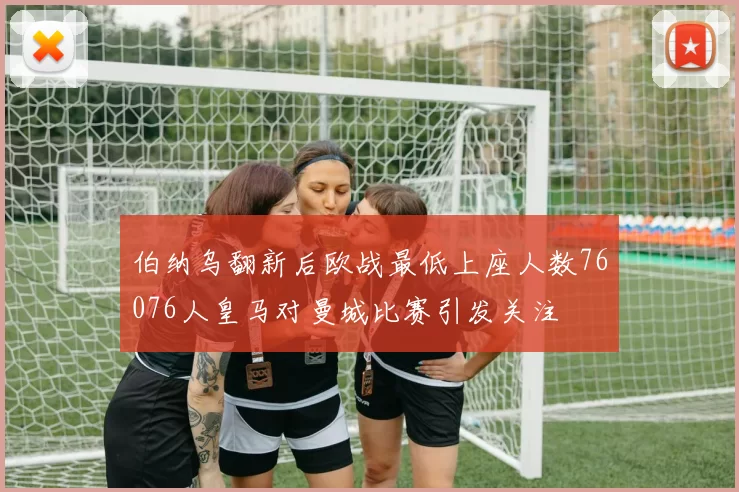 伯纳乌翻新后欧战最低上座人数76076人皇马对曼城比赛引发关注