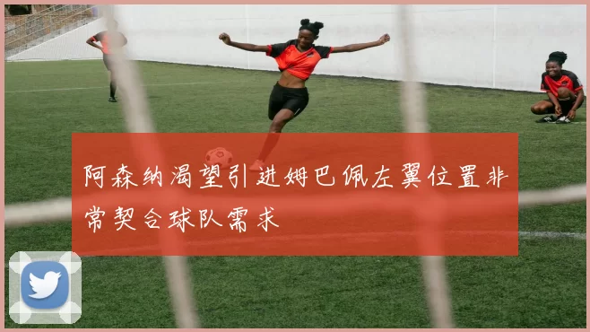 阿森纳渴望引进姆巴佩左翼位置非常契合球队需求